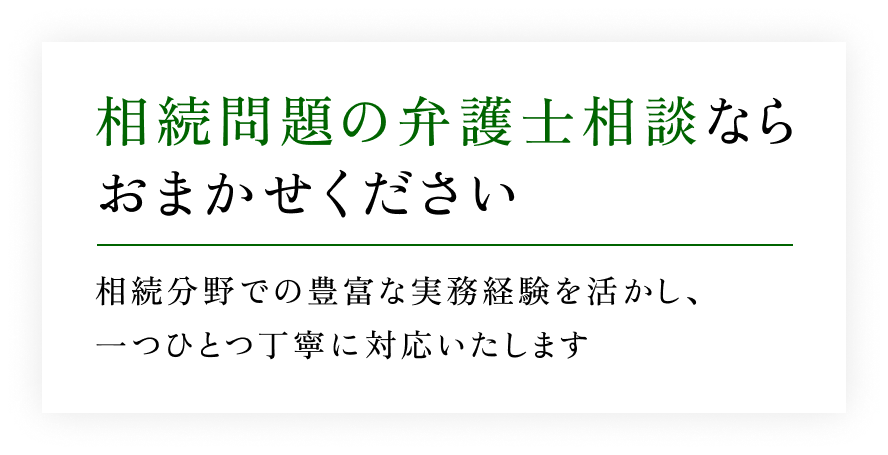 【相続問題の弁護士相談ならおまかせください】相続分野での豊富な実務経験を活かし、一つひとつ丁寧に対応いたします